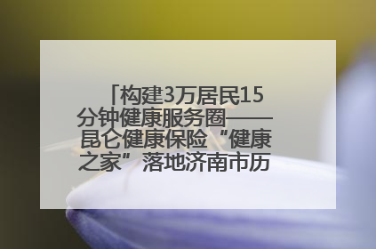 构建3万居民15分钟健康服务圈——昆仑健康保险“健康之家”落地济南市历城区鲍山街道