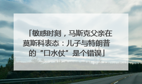 敏感时刻，马斯克父亲在莫斯科表态：儿子与特朗普的“口水仗”是个错误