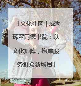 文化社区｜威海环翠同德书院：以文化矩阵，构建服务群众新场景