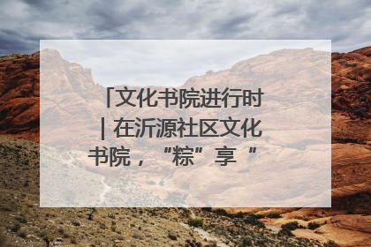 文化书院进行时｜在沂源社区文化书院，“粽”享“端午”美好时光