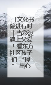 文化书院进行时｜当彩泥遇上父爱！看东方社区孩子们 “捏” 出心目中的爸爸