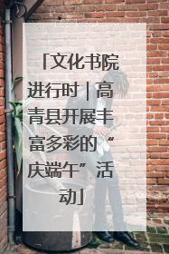 文化书院进行时｜高青县开展丰富多彩的“庆端午”活动