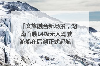 文旅融合新场景，湖南首艘L4级无人驾驶游船在后湖正式起航