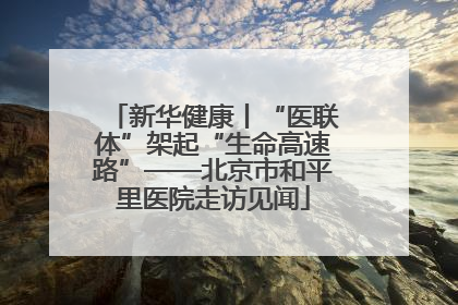 新华健康丨“医联体”架起“生命高速路”——北京市和平里医院走访见闻