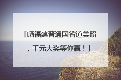 晒福建普通国省道美照，千元大奖等你赢！