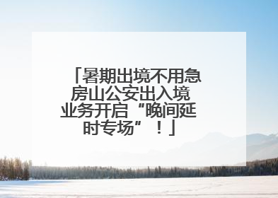 暑期出境不用急 房山公安出入境业务开启“晚间延时专场”！