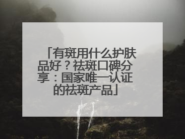有斑用什么护肤品好？祛斑口碑分享：国家唯一认证的祛斑产品