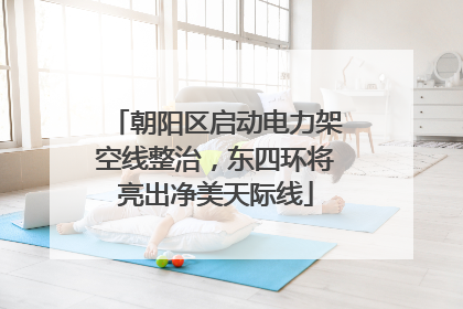 朝阳区启动电力架空线整治，东四环将亮出净美天际线