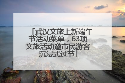 武汉文旅上新端午节活动菜单，63项文旅活动邀市民游客沉浸式过节