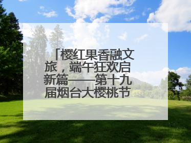 樱红果香融文旅，端午狂欢启新篇——第十九届烟台大樱桃节盛大开幕！