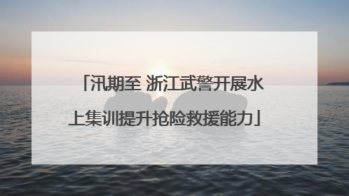 汛期至 浙江武警开展水上集训提升抢险救援能力