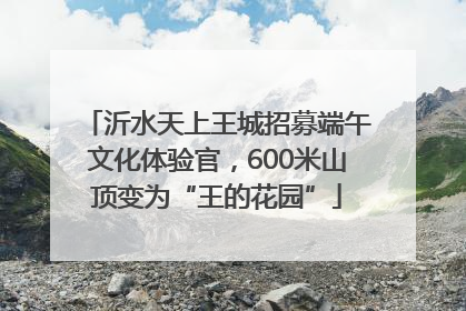 沂水天上王城招募端午文化体验官，600米山顶变为“王的花园”