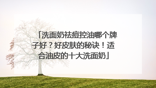 洗面奶祛痘控油哪个牌子好？好皮肤的秘诀！适合油皮的十大洗面奶