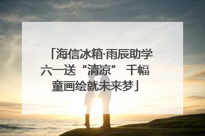 海信冰箱·雨辰助学六一送“清凉” 千幅童画绘就未来梦