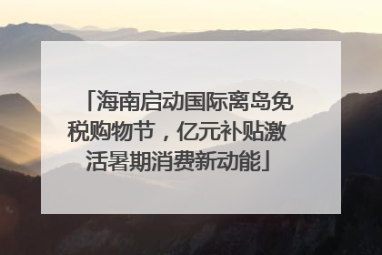 海南启动国际离岛免税购物节，亿元补贴激活暑期消费新动能