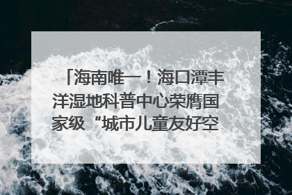 海南唯一！海口潭丰洋湿地科普中心荣膺国家级“城市儿童友好空间建设园区”称号