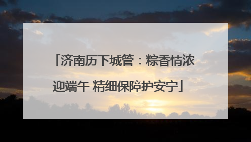 济南历下城管：粽香情浓迎端午 精细保障护安宁