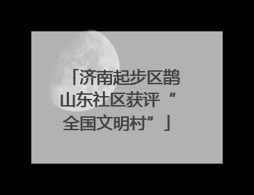 济南起步区鹊山东社区获评“全国文明村”