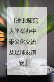 淮北师范大学举办中柬文化交流及足球友谊赛