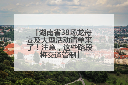 湖南省38场龙舟赛及大型活动清单来了！注意，这些路段将交通管制