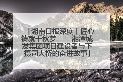 湖南日报深度丨匠心铸就千秋梦——湘潭城发集团项目建设者与下摄司大桥的奋进故事