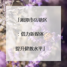 湘潭市岳塘区：借力新媒体 提升健教水平