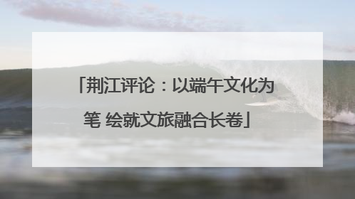 荆江评论：以端午文化为笔 绘就文旅融合长卷