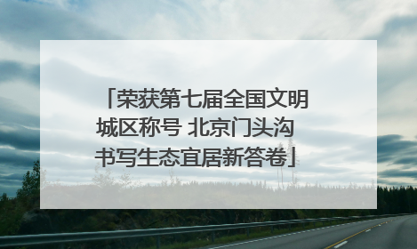 荣获第七届全国文明城区称号 北京门头沟书写生态宜居新答卷