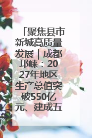 聚焦县市新城高质量发展｜成都邛崃：2027年地区生产总值突破550亿元、建成五百亿级园区