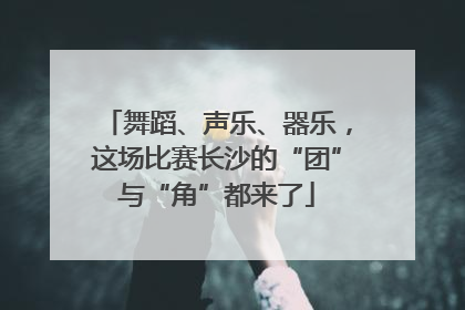 舞蹈、声乐、器乐，这场比赛长沙的“团”与“角”都来了