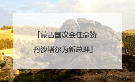 蒙古国议会任命赞丹沙塔尔为新总理