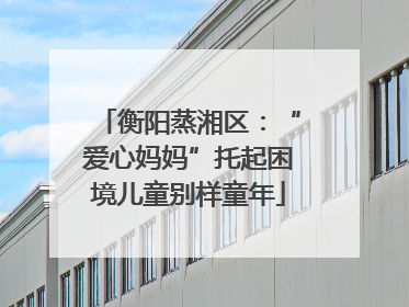 衡阳蒸湘区：“爱心妈妈”托起困境儿童别样童年