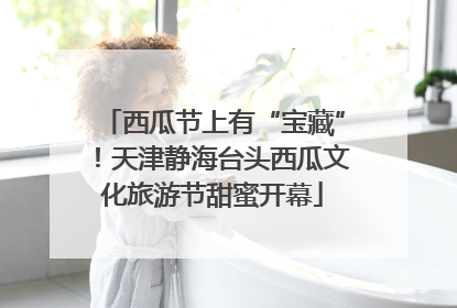 西瓜节上有“宝藏”！天津静海台头西瓜文化旅游节甜蜜开幕
