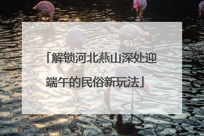 解锁河北燕山深处迎端午的民俗新玩法