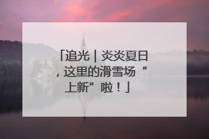 追光｜炎炎夏日，这里的滑雪场“上新”啦！
