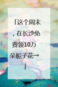 这个周末，在长沙免费领10万朵栀子花→