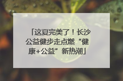 这夏完美了！长沙公益健步走点燃“健康+公益”新热潮