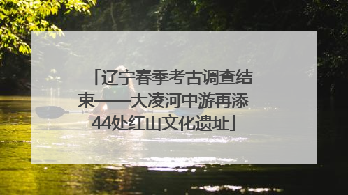 辽宁春季考古调查结束——大凌河中游再添44处红山文化遗址