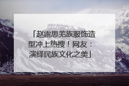 赵露思羌族服饰造型冲上热搜！网友：演绎民族文化之美