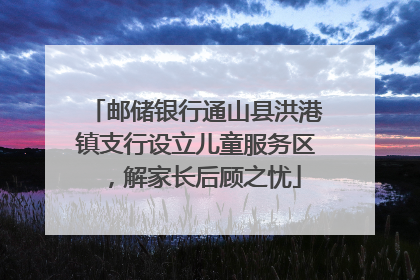 邮储银行通山县洪港镇支行设立儿童服务区，解家长后顾之忧