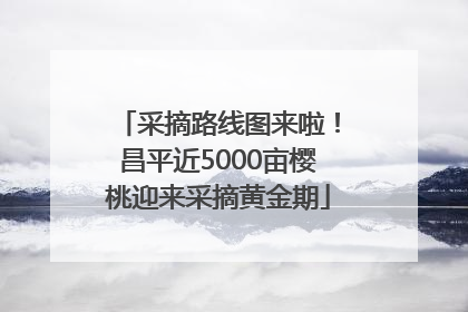 采摘路线图来啦！昌平近5000亩樱桃迎来采摘黄金期