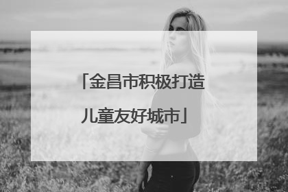 金昌市积极打造儿童友好城市