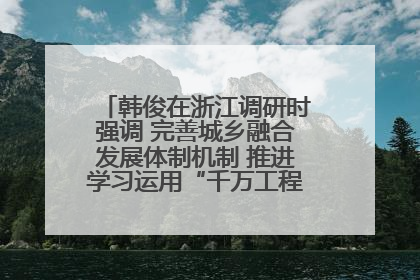 韩俊在浙江调研时强调 完善城乡融合发展体制机制 推进学习运用“千万工程”经验走深走实