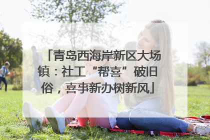 青岛西海岸新区大场镇：社工“帮喜”破旧俗，喜事新办树新风
