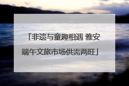 非遗与童趣相遇 雅安端午文旅市场供需两旺