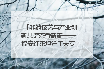 非遗技艺与产业创新共谱茶香新篇——福安红茶坦洋工夫专场推介会在京举办