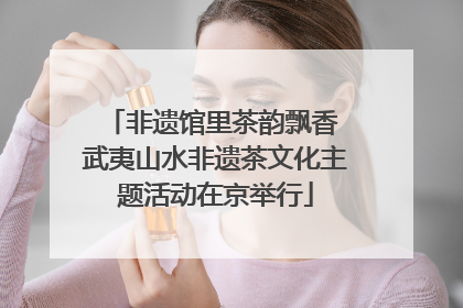 非遗馆里茶韵飘香 武夷山水非遗茶文化主题活动在京举行