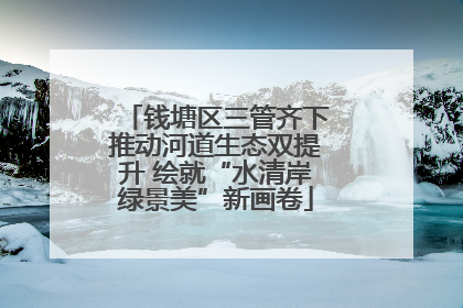 钱塘区三管齐下推动河道生态双提升 绘就“水清岸绿景美”新画卷