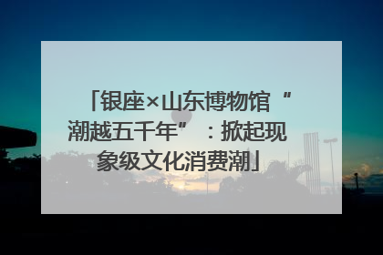 银座×山东博物馆“潮越五千年”：掀起现象级文化消费潮