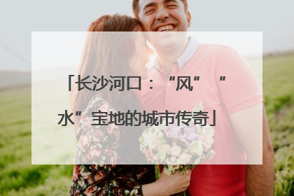 长沙河口：“风”“水”宝地的城市传奇